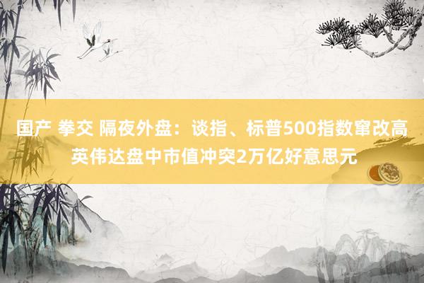 国产 拳交 隔夜外盘：谈指、标普500指数窜改高 英伟达盘中市值冲突2万亿好意思元