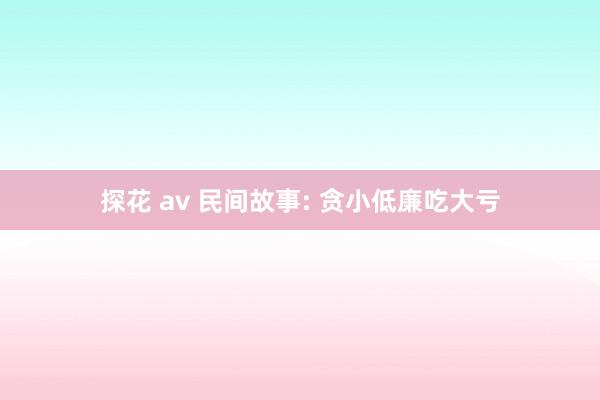 探花 av 民间故事: 贪小低廉吃大亏
