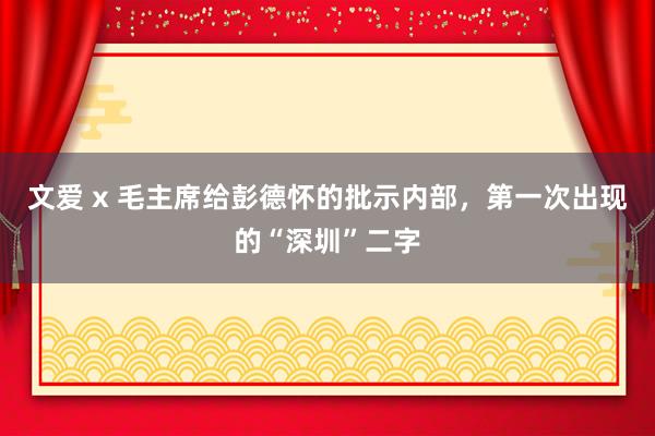 文爱 x 毛主席给彭德怀的批示内部，第一次出现的“深圳”二字