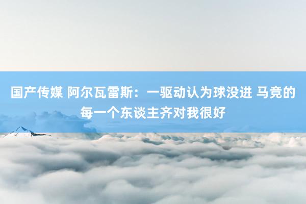 国产传媒 阿尔瓦雷斯：一驱动认为球没进 马竞的每一个东谈主齐对我很好