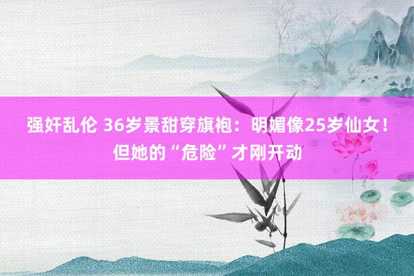 强奸乱伦 36岁景甜穿旗袍：明媚像25岁仙女！但她的“危险”才刚开动