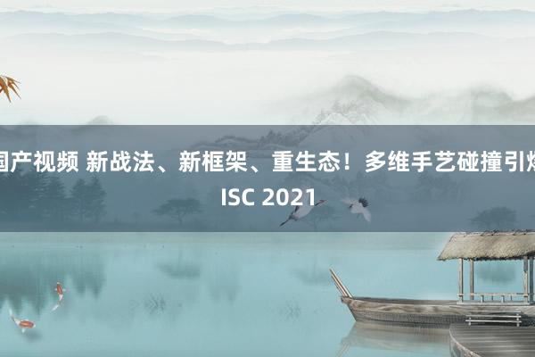 国产视频 新战法、新框架、重生态！多维手艺碰撞引爆ISC 2021