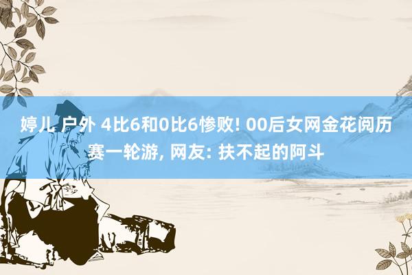婷儿 户外 4比6和0比6惨败! 00后女网金花阅历赛一轮游， 网友: 扶不起的阿斗