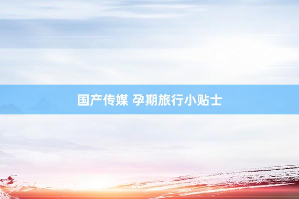 国产传媒 孕期旅行小贴士