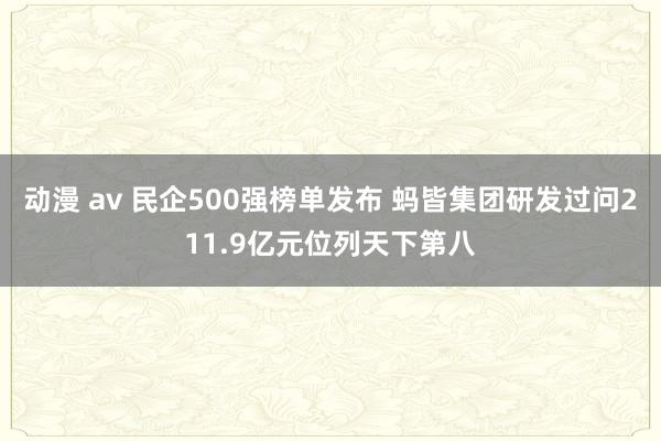 动漫 av 民企500强榜单发布 蚂皆集团研发过问211.9亿元位列天下第八