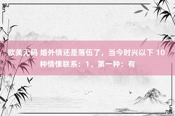 欧美无码 婚外情还是落伍了,当今时兴以下 10 种情愫联系:1、第一种:有