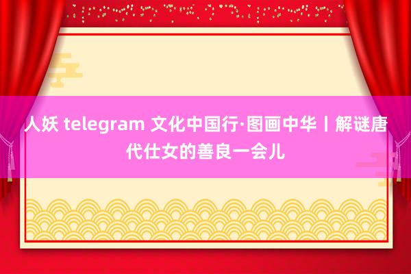 人妖 telegram 文化中国行·图画中华丨解谜唐代仕女的善良一会儿