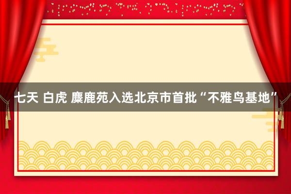 七天 白虎 麋鹿苑入选北京市首批“不雅鸟基地”