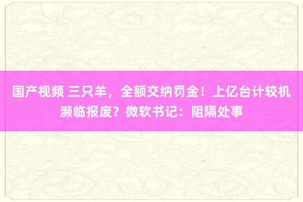 国产视频 三只羊，全额交纳罚金！上亿台计较机濒临报废？微软书记：阻隔处事