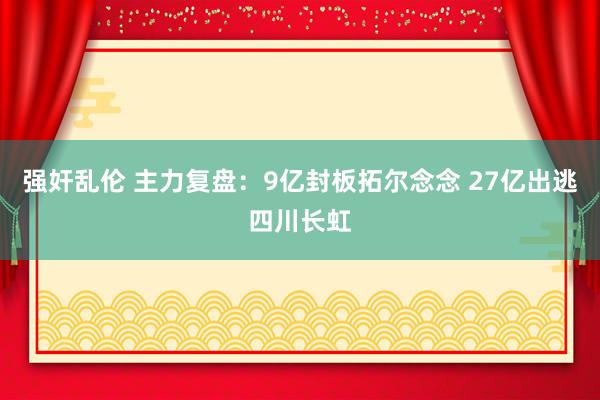 强奸乱伦 主力复盘：9亿封板拓尔念念 27亿出逃四川长虹
