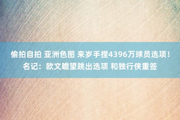 偷拍自拍 亚洲色图 来岁手捏4396万球员选项！名记：欧文瞻望跳出选项 和独行侠重签