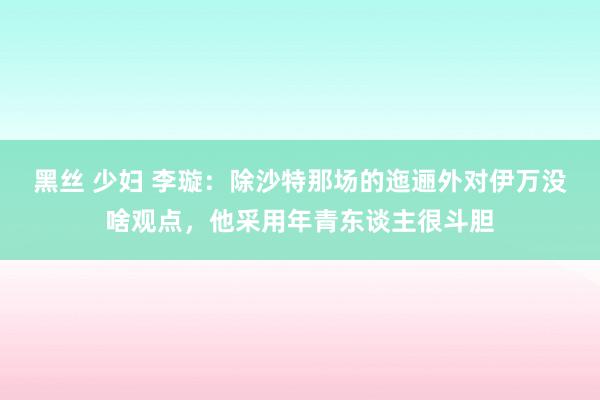 黑丝 少妇 李璇：除沙特那场的迤逦外对伊万没啥观点，他采用年青东谈主很斗胆