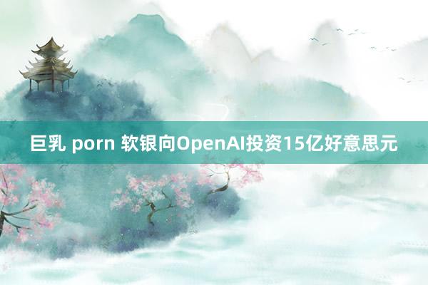 巨乳 porn 软银向OpenAI投资15亿好意思元