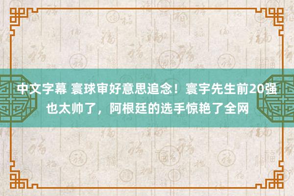 中文字幕 寰球审好意思追念！寰宇先生前20强也太帅了，阿根廷的选手惊艳了全网