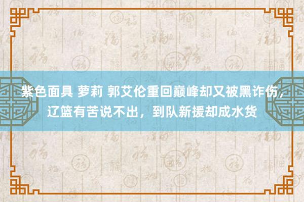 紫色面具 萝莉 郭艾伦重回巅峰却又被黑诈伤，辽篮有苦说不出，到队新援却成水货
