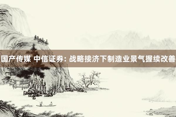 国产传媒 中信证券: 战略接济下制造业景气握续改善