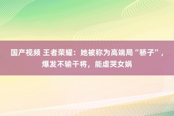 国产视频 王者荣耀：她被称为高端局“骄子”，爆发不输干将，能虐哭女娲