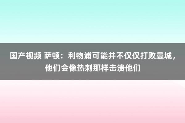 国产视频 萨顿：利物浦可能并不仅仅打败曼城，他们会像热刺那样击溃他们