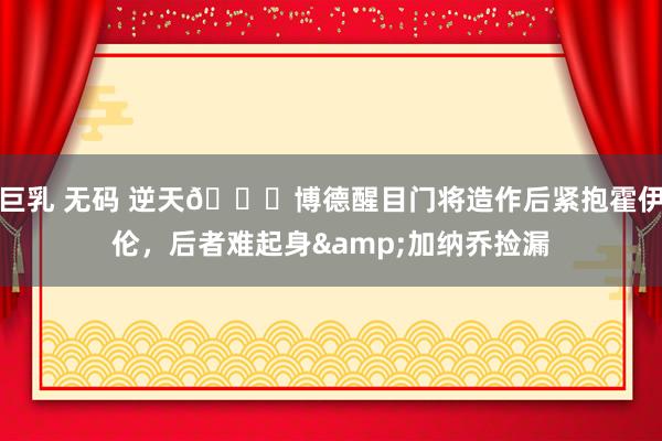 巨乳 无码 逆天😂博德醒目门将造作后紧抱霍伊伦，后者难起身&加纳乔捡漏
