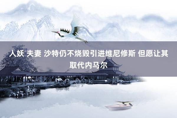 人妖 夫妻 沙特仍不烧毁引进维尼修斯 但愿让其取代内马尔
