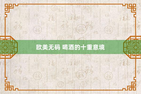 欧美无码 喝酒的十重意境