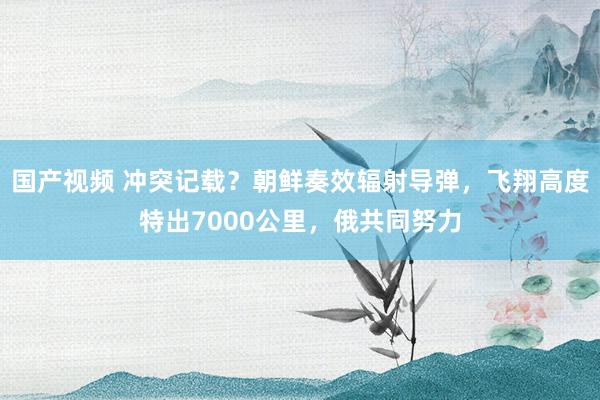 国产视频 冲突记载？朝鲜奏效辐射导弹，飞翔高度特出7000公里，俄共同努力