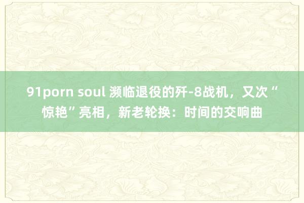 91porn soul 濒临退役的歼-8战机，又次“惊艳”亮相，新老轮换：时间的交响曲