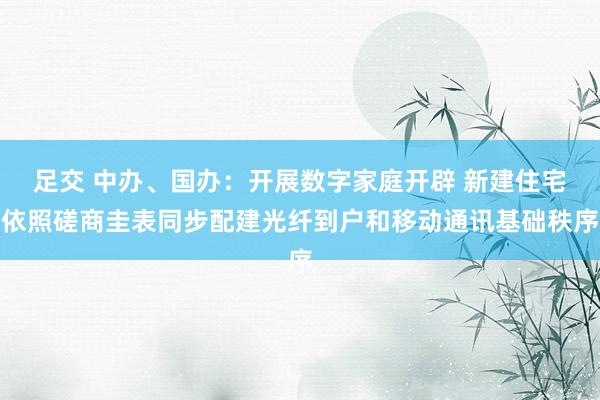 足交 中办、国办：开展数字家庭开辟 新建住宅依照磋商圭表同步配建光纤到户和移动通讯基础秩序