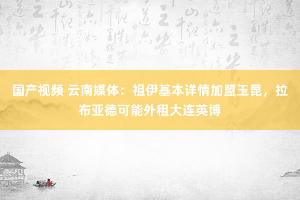 国产视频 云南媒体：祖伊基本详情加盟玉昆，拉布亚德可能外租大连英博