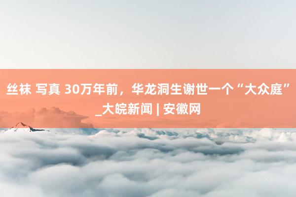丝袜 写真 30万年前，华龙洞生谢世一个“大众庭”_大皖新闻 | 安徽网