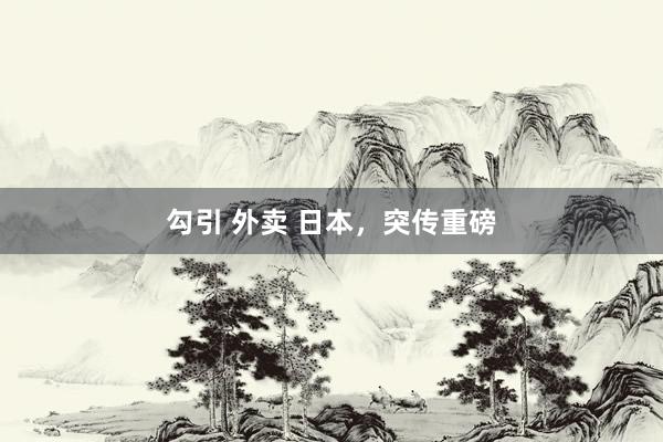 勾引 外卖 日本，突传重磅