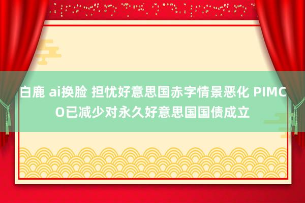 白鹿 ai换脸 担忧好意思国赤字情景恶化 PIMCO已减少对永久好意思国国债成立