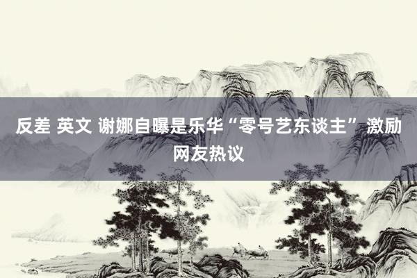 反差 英文 谢娜自曝是乐华“零号艺东谈主” 激励网友热议