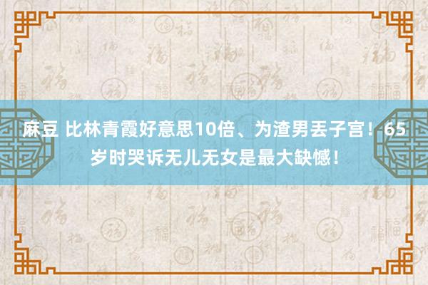 麻豆 比林青霞好意思10倍、为渣男丟子宫！65岁时哭诉无儿无女是最大缺憾！