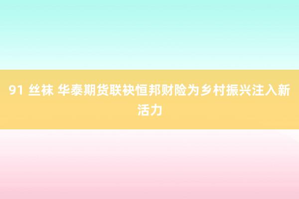 91 丝袜 华泰期货联袂恒邦财险为乡村振兴注入新活力