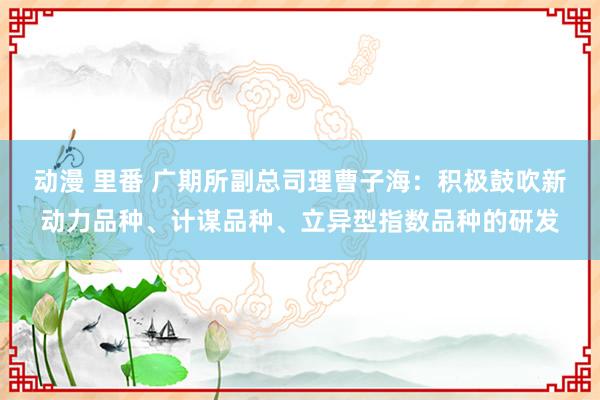 动漫 里番 广期所副总司理曹子海：积极鼓吹新动力品种、计谋品种、立异型指数品种的研发