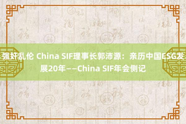 强奸乱伦 China SIF理事长郭沛源：亲历中国ESG发展20年——China SIF年会侧记