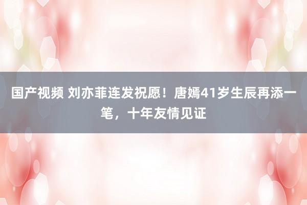 国产视频 刘亦菲连发祝愿！唐嫣41岁生辰再添一笔，十年友情见证