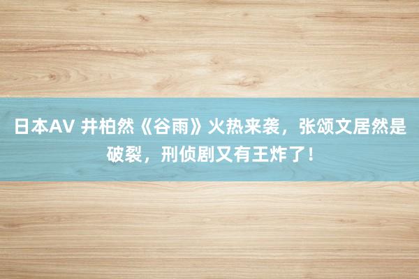 日本AV 井柏然《谷雨》火热来袭，张颂文居然是破裂，刑侦剧又有王炸了！