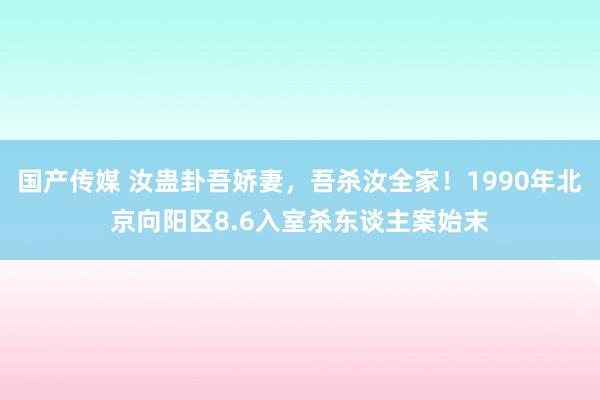 国产传媒 汝蛊卦吾娇妻，吾杀汝全家！1990年北京向阳区8.6入室杀东谈主案始末