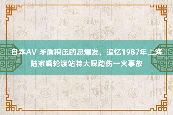 日本AV 矛盾积压的总爆发，追忆1987年上海陆家嘴轮渡站特大踩踏伤一火事故