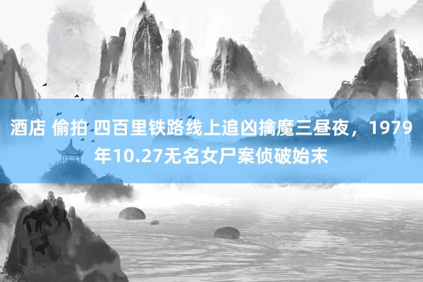 酒店 偷拍 四百里铁路线上追凶擒魔三昼夜，1979年10.27无名女尸案侦破始末
