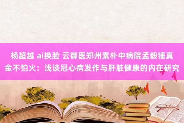 杨超越 ai换脸 云御医郑州素朴中病院孟毅锤真金不怕火：浅谈冠心病发作与肝脏健康的内在研究