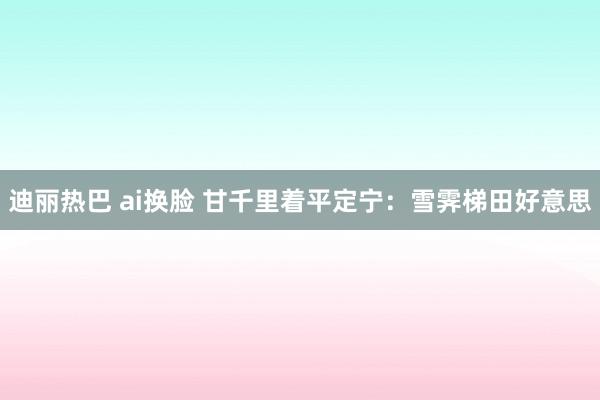 迪丽热巴 ai换脸 甘千里着平定宁：雪霁梯田好意思