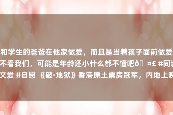 和学生的爸爸在他家做爱，而且是当着孩子面前做爱，太刺激了，孩子完全不看我们，可能是年龄还小什么都不懂吧🤣 #同城 #文爱 #自慰 《破·地狱》香港原土票房冠军，内地上映两天破6800万，期待大爆