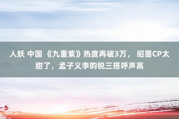人妖 中国 《九重紫》热度再破3万， 昭墨CP太甜了，孟子义李昀锐三搭呼声高