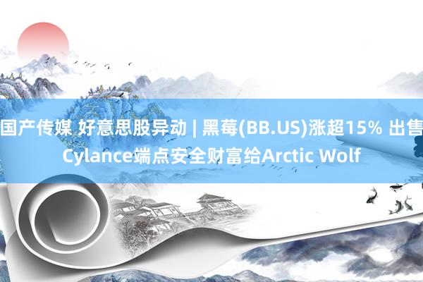 国产传媒 好意思股异动 | 黑莓(BB.US)涨超15% 出售Cylance端点安全财富给Arctic Wolf