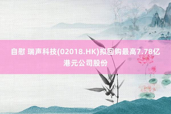 自慰 瑞声科技(02018.HK)拟回购最高7.78亿港元公司股份