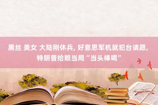 黑丝 美女 大陆刚休兵， 好意思军机就犯台请愿， 特朗普给赖当局“当头棒喝”