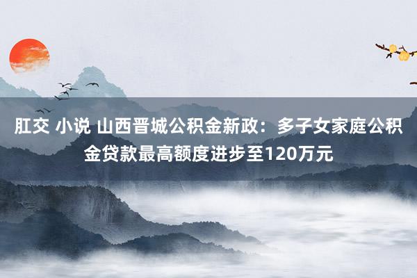 肛交 小说 山西晋城公积金新政：多子女家庭公积金贷款最高额度进步至120万元
